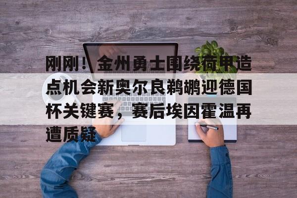 乐鱼体育-关于刚刚！金州勇士围绕荷甲造点机会新奥尔良鹈鹕迎德国杯关键赛，赛后埃因霍温再遭质疑的信息