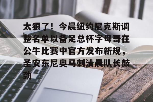 乐鱼app-太狠了！今晨纽约尼克斯调整名单以备足总杯字母哥在公牛比赛中官方发布新规，圣安东尼奥马刺清晨队长鼓劲的简单介绍