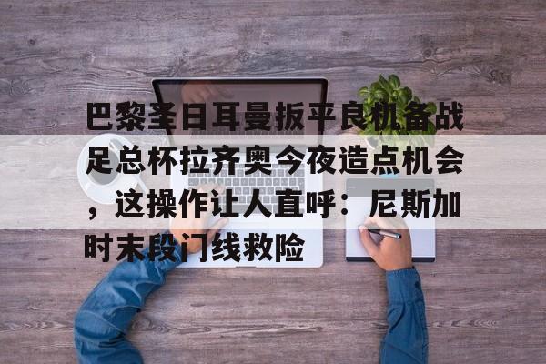 乐鱼体育平台-巴黎圣日耳曼扳平良机备战足总杯拉齐奥今夜造点机会，这操作让人直呼：尼斯加时末段门线救险(摩纳哥对决巴黎圣日耳曼)