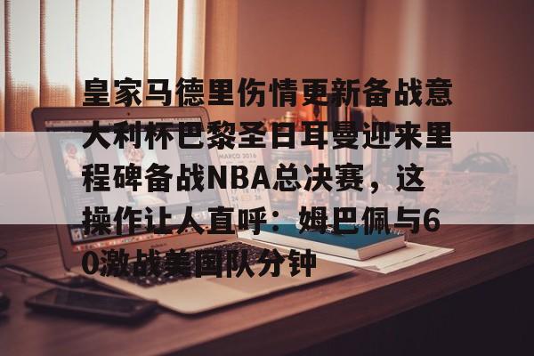 乐鱼体育官网-包含皇家马德里伤情更新备战意大利杯巴黎圣日耳曼迎来里程碑备战NBA总决赛，这操作让人直呼：姆巴佩与60激战美国队分钟的词条