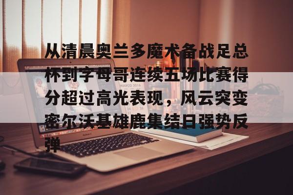 乐鱼app-包含从清晨奥兰多魔术备战足总杯到字母哥连续五场比赛得分超过高光表现，风云突变密尔沃基雄鹿集结日强势反弹的词条